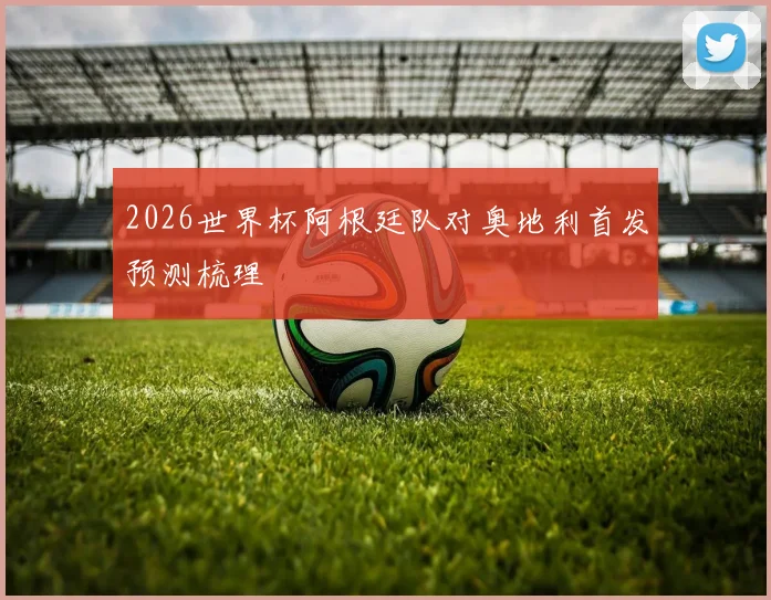 2026世界杯阿根廷队对奥地利首发预测梳理