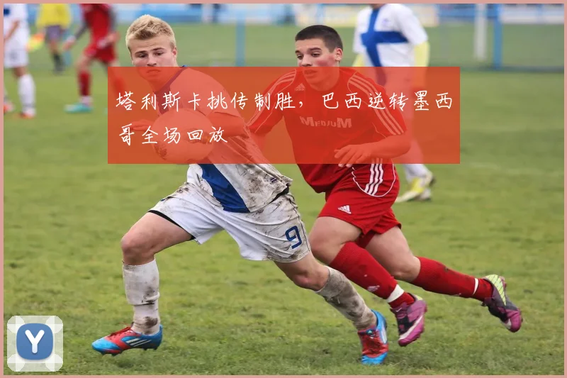塔利斯卡挑传制胜，巴西逆转墨西哥全场回放