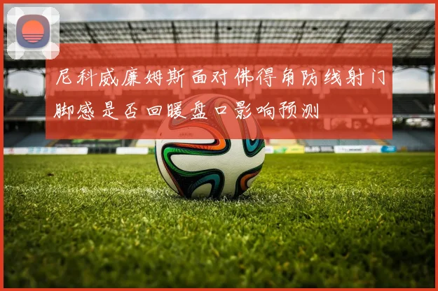 尼科威廉姆斯面对佛得角防线射门脚感是否回暖盘口影响预测