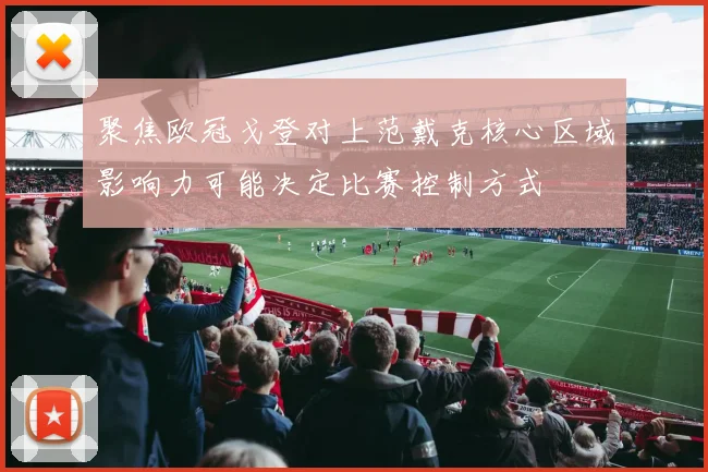 聚焦欧冠戈登对上范戴克核心区域影响力可能决定比赛控制方式