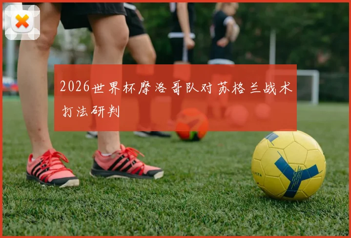 2026世界杯摩洛哥队对苏格兰战术打法研判