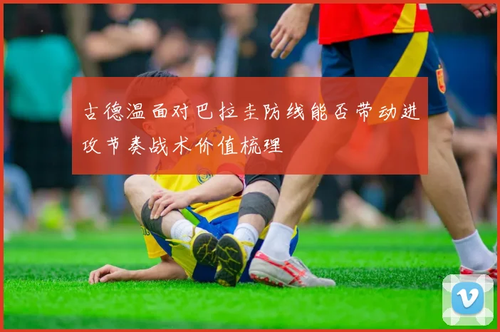 古德温面对巴拉圭防线能否带动进攻节奏战术价值梳理