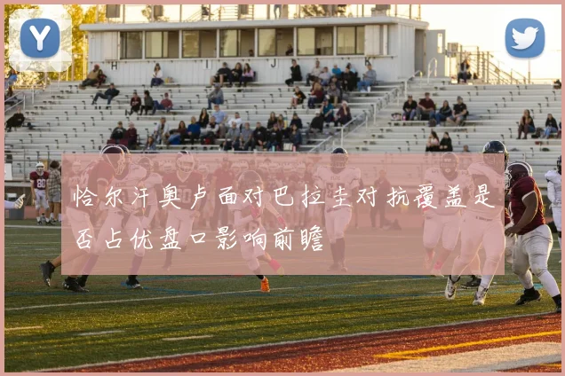 恰尔汗奥卢面对巴拉圭对抗覆盖是否占优盘口影响前瞻