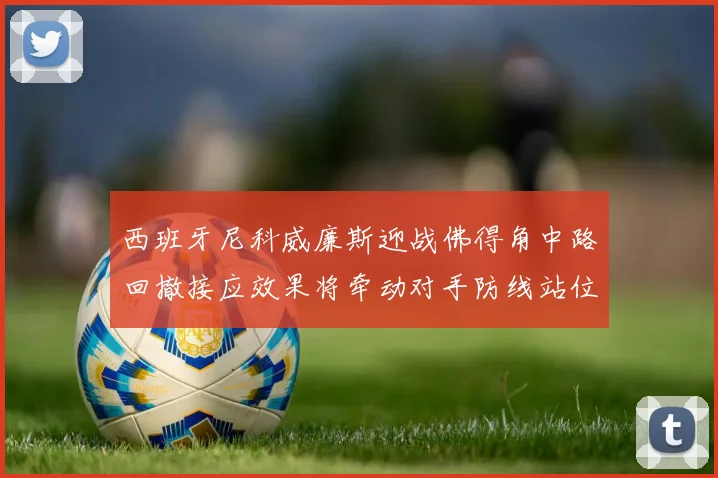 西班牙尼科威廉斯迎战佛得角中路回撤接应效果将牵动对手防线站位