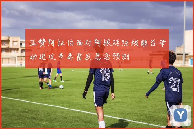 亚赞阿拉伯面对阿根廷防线能否带动进攻节奏首发悬念预测