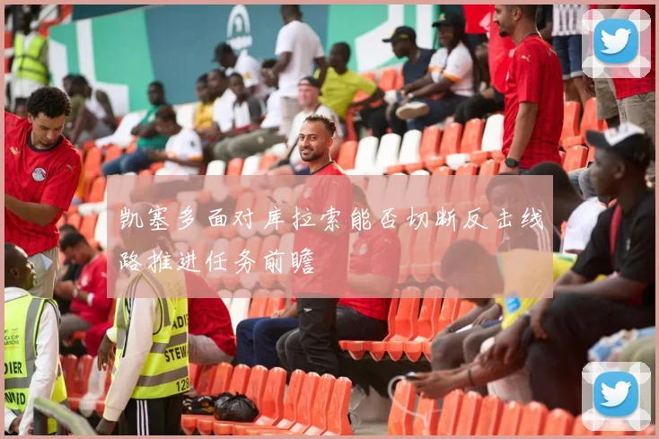 凯塞多面对库拉索能否切断反击线路推进任务前瞻