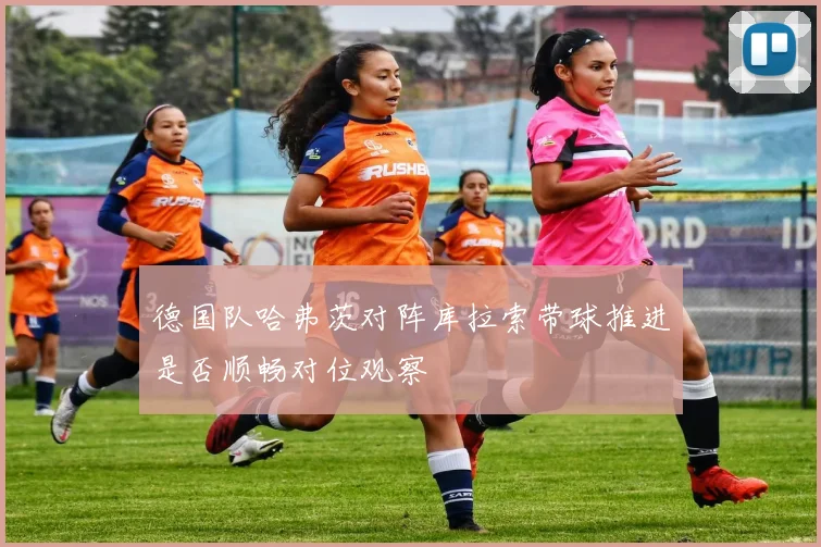 德国队哈弗茨对阵库拉索带球推进是否顺畅对位观察