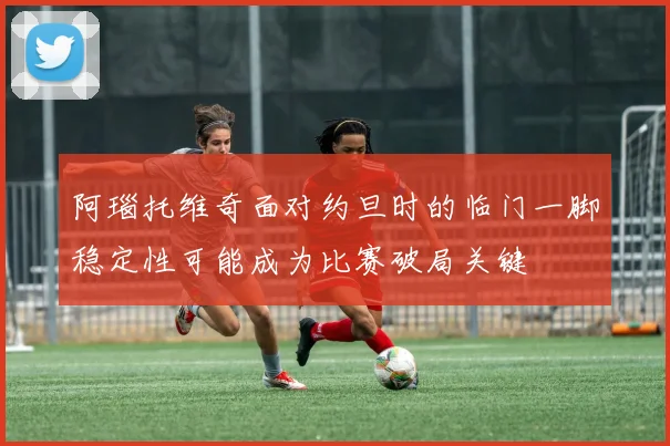 阿瑙托维奇面对约旦时的临门一脚稳定性可能成为比赛破局关键