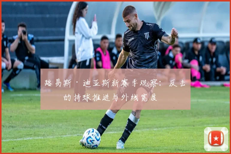 路易斯·迪亚斯新赛季观察：反击中的持球推进与外线宽度