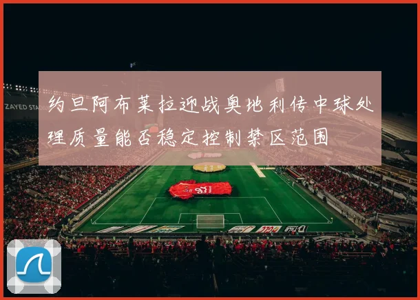 约旦阿布莱拉迎战奥地利传中球处理质量能否稳定控制禁区范围