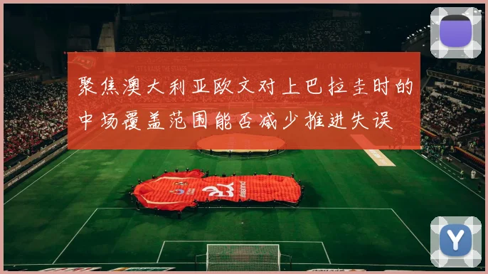 聚焦澳大利亚欧文对上巴拉圭时的中场覆盖范围能否减少推进失误