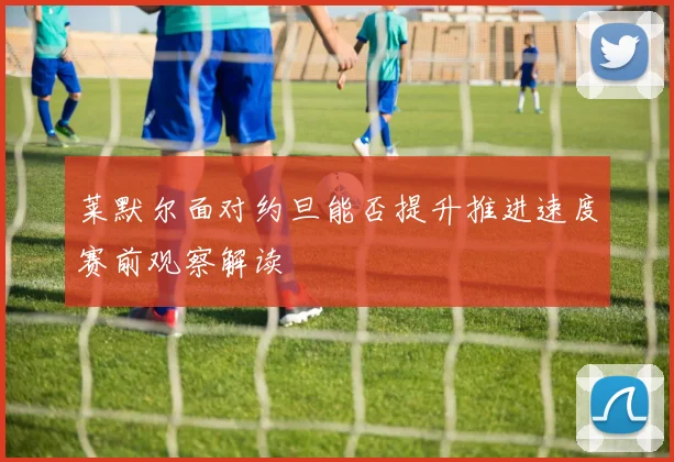 莱默尔面对约旦能否提升推进速度赛前观察解读