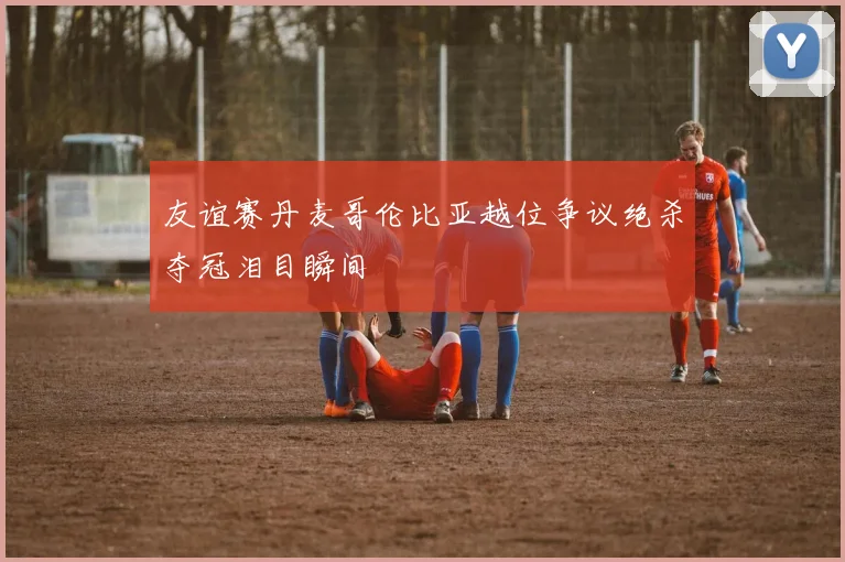 友谊赛丹麦哥伦比亚越位争议绝杀夺冠泪目瞬间