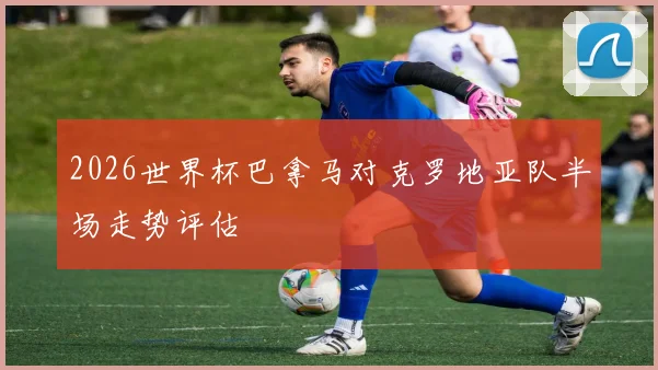 2026世界杯巴拿马对克罗地亚队半场走势评估