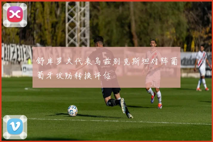 舒库罗夫代表乌兹别克斯坦对阵葡萄牙攻防转换评估