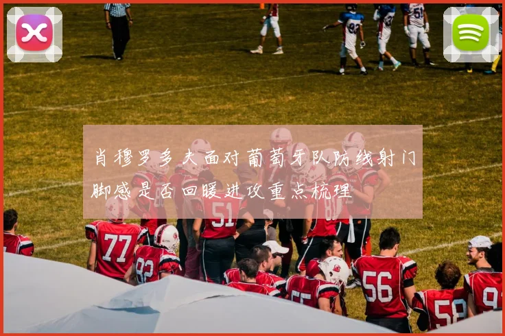 肖穆罗多夫面对葡萄牙队防线射门脚感是否回暖进攻重点梳理