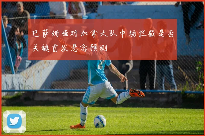 巴萨姆面对加拿大队中场拦截是否关键首发悬念预测