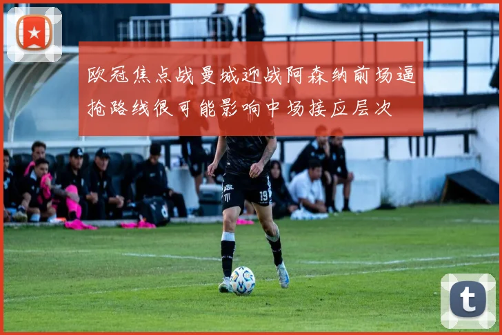 欧冠焦点战曼城迎战阿森纳前场逼抢路线很可能影响中场接应层次