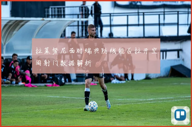 拉莱努尼面对瑞典防线能否拉开空间射门数据解析