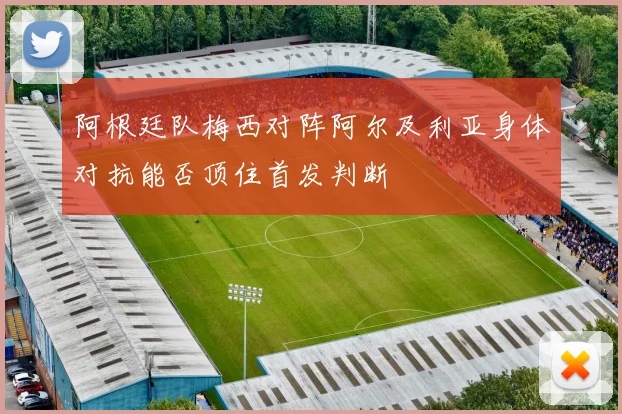 阿根廷队梅西对阵阿尔及利亚身体对抗能否顶住首发判断