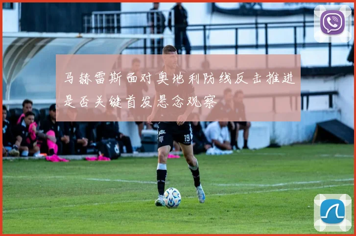 马赫雷斯面对奥地利防线反击推进是否关键首发悬念观察