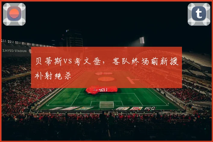 贝蒂斯vs考文垂,客队终场前新援补射绝杀