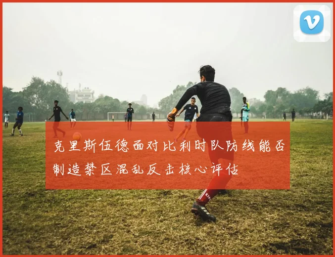 克里斯伍德面对比利时队防线能否制造禁区混乱反击核心评估