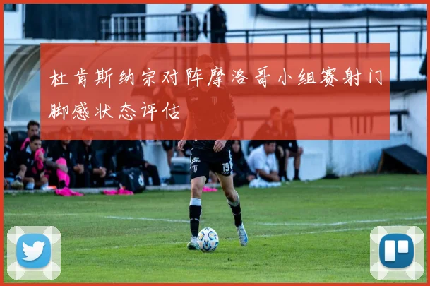 杜肯斯纳宗对阵摩洛哥小组赛射门脚感状态评估
