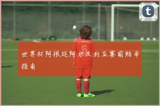 世界杯阿根廷阿尔及利亚赛前赔率指南