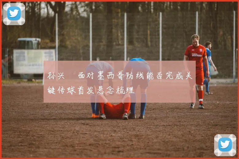 孙兴慜面对墨西哥防线能否完成关键传球首发悬念梳理