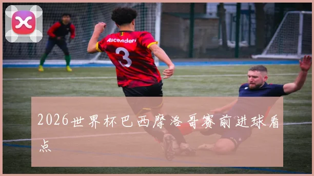 2026世界杯巴西摩洛哥赛前进球看点