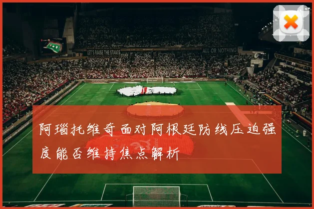 阿瑙托维奇面对阿根廷防线压迫强度能否维持焦点解析