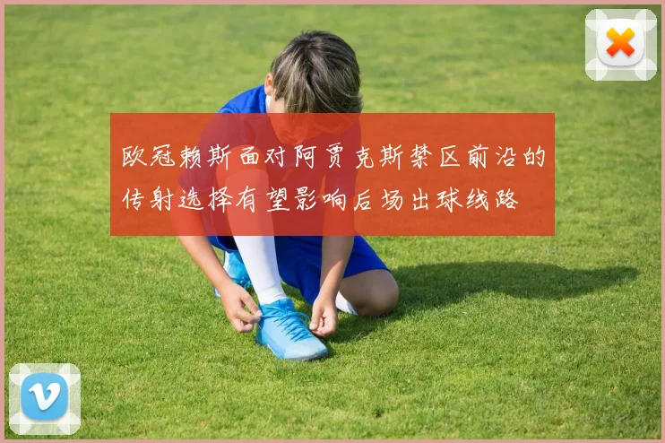 欧冠赖斯面对阿贾克斯禁区前沿的传射选择有望影响后场出球线路