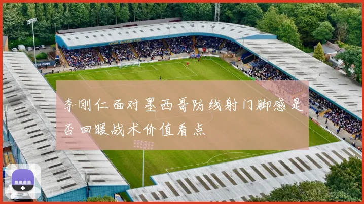 李刚仁面对墨西哥防线射门脚感是否回暖战术价值看点