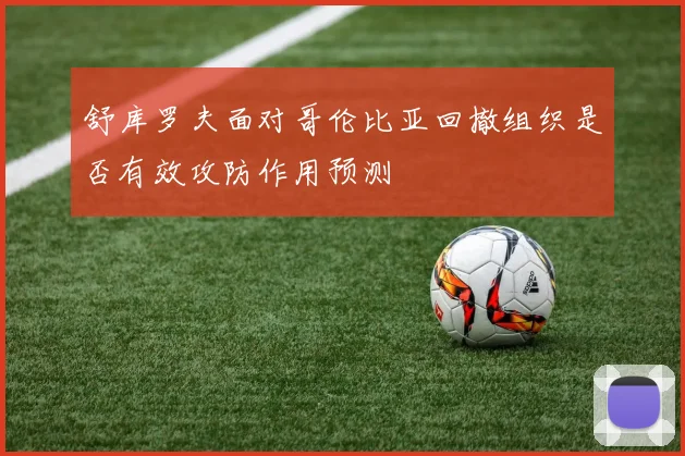 舒库罗夫面对哥伦比亚回撤组织是否有效攻防作用预测