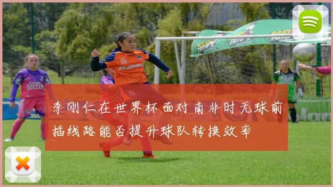李刚仁在世界杯面对南非时无球前插线路能否提升球队转换效率